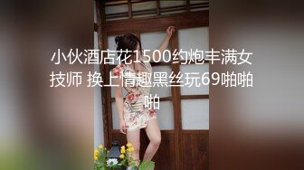 小伙酒店花1500约炮丰满女技师 换上情趣黑丝玩69啪啪啪