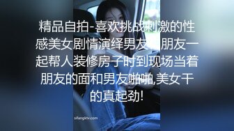 精品自拍-喜欢挑战刺激的性感美女剧情演绎男友和朋友一起帮人装修房子时到现场当着朋友的面和男友啪啪,美女干的真起劲!