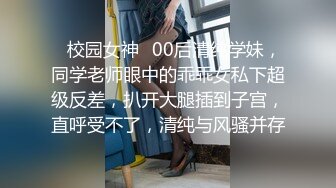 ✿校园女神✿00后清纯学妹，同学老师眼中的乖乖女私下超级反差，扒开大腿插到子宫，直呼受不了，清纯与风骚并存