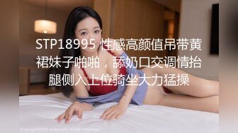 STP18995 性感高颜值吊带黄裙妹子啪啪，舔奶口交调情抬腿侧入上位骑坐大力猛操