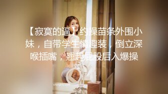 【寂寞的逼】约操苗条外围小妹，自带学生情趣装，倒立深喉插嘴，翘起屁股后入爆操