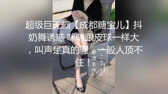 超级巨无霸【成都糖宝儿】抖奶舞诱惑 咪咪跟皮球一样大，叫声是真的骚，一般人顶不住！