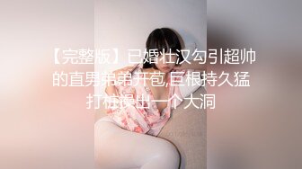 【完整版】已婚壮汉勾引超帅的直男弟弟开苞,巨根持久猛打桩操出一个大洞