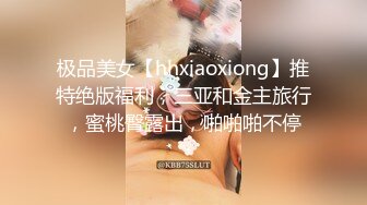 极品美女【hhxiaoxiong】推特绝版福利，三亚和金主旅行，蜜桃臀露出，啪啪啪不停