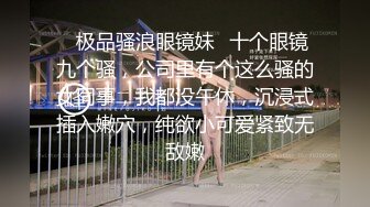 ✿极品骚浪眼镜妹✿十个眼镜九个骚，公司里有个这么骚的女同事，我都没午休，沉浸式插入嫩穴，纯欲小可爱紧致无敌嫩