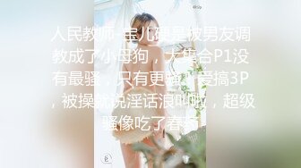 人民教师-宝儿硬是被男友调教成了小母狗，大集合P1没有最骚，只有更骚！爱搞3P，被操就说淫话浪叫啦，超级骚像吃了春药