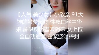 【人气 美少女】小欣奈 91大神的嫩萝玩物 性瘾白丝中华娘 舔吸粉嫩蜜穴阴蒂 女上位全自动抽茎 白浆泛滥榨射