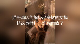 猫哥酒店约炮极品身材的女模特这身材打一炮死也值了