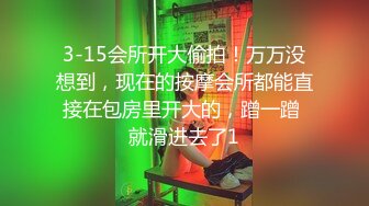 3-15会所开大偷拍！万万没想到，现在的按摩会所都能直接在包房里开大的，蹭一蹭 就滑进去了1