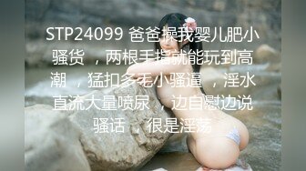 STP24099 爸爸操我婴儿肥小骚货 ，两根手指就能玩到高潮 ，猛扣多毛小骚逼 ，淫水直流大量喷尿 ，边自慰边说骚话 ，很是淫荡