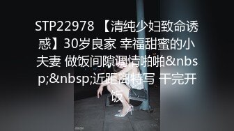 STP22978 【清纯少妇致命诱惑】30岁良家 幸福甜蜜的小夫妻 做饭间隙调情啪啪&nbsp;&nbsp;近距离特写 干完开饭