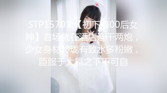 STP15703 【初下海00后女神】首场就在酒店连干两炮，少女身材玲珑有致水多粉嫩，臣服于大屌之下不可自