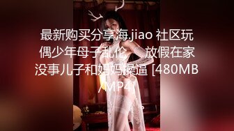 最新购买分享海.jiao 社区玩偶少年母子乱伦❤️放假在家没事儿子和妈妈操逼 [480MB/MP4]