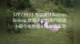 STP23933 专攻嫩妹&nbsp;&nbsp;软萌小姐姐乖巧听话 小哥今夜艳福不浅尽情享用