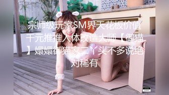 宗师级玩家SM界天花板价值千元推推人体改造大师【御猫】嬛嬛御猫家二丫头不多说绝对稀有