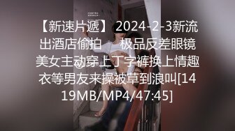 【新速片遞】 2024-2-3新流出酒店偷拍❤️极品反差眼镜美女主动穿上丁字裤换上情趣衣等男友来操被草到浪叫[1419MB/MP4/47:45]