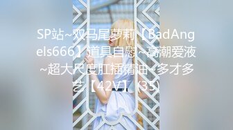 SP站~双马尾萝莉【BadAngels666】道具自慰~高潮爱液~超大尺度肛插精油~多才多艺【42V】 (35)