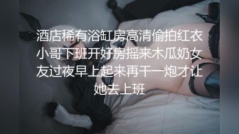 酒店稀有浴缸房高清偷拍红衣小哥下班开好房摇来木瓜奶女友过夜早上起来再干一炮才让她去上班