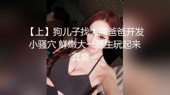 【上】狗儿子找大屌爸爸开发小骚穴 鲜嫩大一新生玩起来真爽～