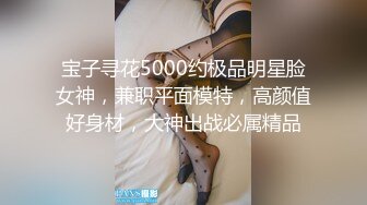 宝子寻花5000约极品明星脸女神，兼职平面模特，高颜值好身材，大神出战必属精品