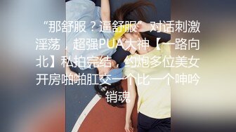 “那舒服？逼舒服”对话刺激淫荡，超强PUA大神【一路向北】私拍完结，约炮多位美女开房啪啪肛交一个比一个呻吟销魂