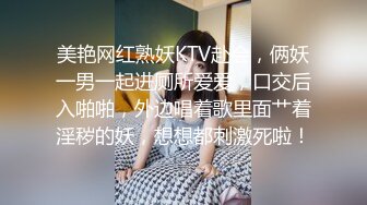 美艳网红熟妖KTV赴会，俩妖一男一起进厕所爱爱，口交后入啪啪，外边唱着歌里面艹着淫秽的妖，想想都刺激死啦！