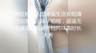 米拉和主人的幸福生活长相清纯甜美极品妹子啪啪，逼逼无毛震动棒玩弄开档网袜高时长大秀