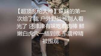 【超顶乱伦大神】妹妹的第一次给了我 户外野战被别人看光了 还津津有味吃着肉棒 鲜嫩白虎穴一插到底 车震榨精被围观