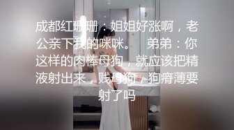 成都红珊珊：姐姐好涨啊，老公亲下我的咪咪。   弟弟：你这样的肉棒母狗，就应该把精液射出来，贱母狗，狗瘠薄要射了吗