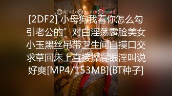 [2DF2] 小母狗我看你怎么勾引老公的”对白淫荡露脸美女小玉黑丝吊带卫生间自摸口交求草回床上直接操屁眼淫叫说好爽[MP4/153MB][BT种子]