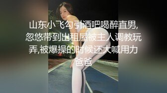 山东小飞勾引酒吧喝醉直男,忽悠带到出租屋被主人调教玩弄,被爆操的时候还大喊用力爸爸