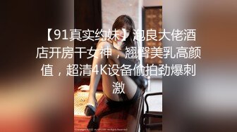 【91真实约妹】泡良大佬酒店开房干女神，翘臀美乳高颜值，超清4K设备偷拍劲爆刺激