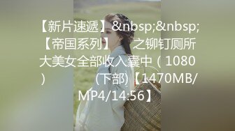 【新片速遞】&nbsp;&nbsp;【帝国系列】❤️之铆钉厕所大美女全部收入囊中（1080）❤❤️❥✌(下部)【1470MB/MP4/14:56】