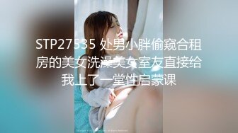 STP27535 处男小胖偷窥合租房的美女洗澡美女室友直接给我上了一堂性启蒙课