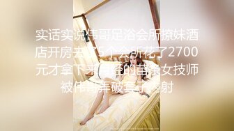 实话实说伟哥足浴会所撩妹酒店开房去了5个会所花了2700元才拿下来月经的苗条女技师被伟哥弄破套子内射