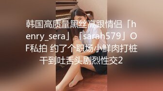 韩国高质量黑丝高跟情侣「henry_sera」「sarah579」OF私拍 约了个职场小鲜肉打桩干到吐舌头剧烈性交2