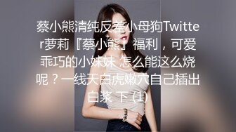 蔡小熊清纯反差小母狗Twitter萝莉『蔡小熊』福利，可爱乖巧的小妹妹 怎么能这么烧呢？一线天白虎嫩穴自己插出白浆 下 (1)