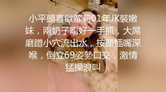 小平頭喜歡蘿莉01年JK裝嫩妹，兩奶子剛好一手抓，大屌磨蹭小穴流出水，按頭插嘴深喉，倒立69姿勢口交，激情猛操浪叫