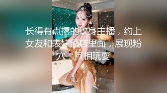 长得有点撂的纹身主播，约上女友和表妹酒店里面，展现粉穴，互相玩耍