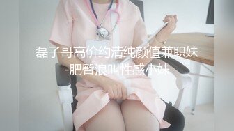 磊子哥高价约清纯颜值兼职妹-肥臀浪叫性感小妹