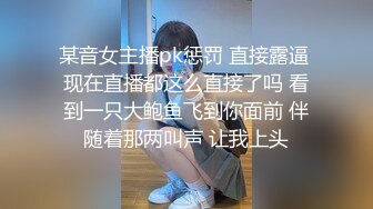 某音女主播pk惩罚 直接露逼 现在直播都这么直接了吗 看到一只大鲍鱼飞到你面前 伴随着那两叫声 让我上头