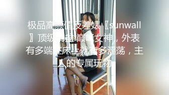 极品高颜值反差婊〖sunwall〗顶级精盆 巅峰女神，外表有多端庄床上就有多淫荡，主人的专属玩物