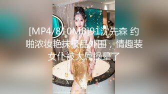 [MP4/810MB]91沈先森 约啪浓妆艳抹极品外围，情趣装女仆被大屌操晕了