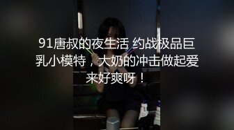 91唐叔的夜生活 约战极品巨乳小模特，大奶的冲击做起爱来好爽呀！