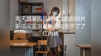 海天盛宴极品野模沈凯自拍片眼镜闺蜜很是嫉妒说受不了了红内裤