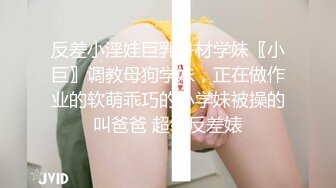 反差小淫娃巨乳身材学妹〖小巨〗调教母狗学妹，正在做作业的软萌乖巧的小学妹被操的叫爸爸 超级反差婊