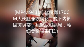 [MP4/ 943M] 蜜桃臀170CM大长腿兼职美女，脱下内裤揉搓阴蒂，翘起屁股舔屌，腰细美臀骑乘扭动