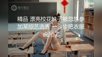 精品 漂亮校花妹子被忽悠参加某综艺选秀 一步步把衣服脱光了