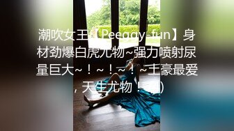 潮吹女王【Peeggy-fun】身材劲爆白虎尤物~强力喷射尿量巨大~！~！~！~土豪最爱，天生尤物！ (4)