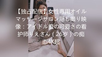 【独占配信】女性専用オイルマッサージサロン隠し撮り映像：アイドル级の可爱さの看护师りえさん（26岁）の痴态4K超